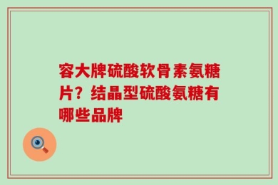 容大牌硫酸软骨素氨糖片？结晶型硫酸氨糖有哪些品牌