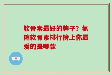软骨素最好的牌子？氨糖软骨素排行榜上你最爱的是哪款