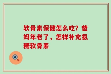 软骨素保健怎么吃？爸妈年老了，怎样补充氨糖软骨素