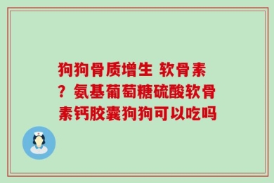 狗狗骨质增生 软骨素？氨基葡萄糖硫酸软骨素钙胶囊狗狗可以吃吗