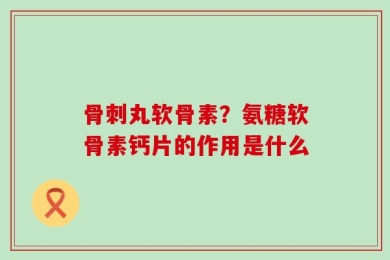 骨刺丸软骨素？氨糖软骨素钙片的作用是什么