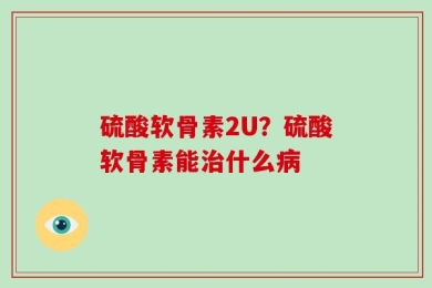 硫酸软骨素2U？硫酸软骨素能治什么病