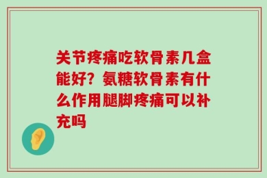 关节疼痛吃软骨素几盒能好？氨糖软骨素有什么作用腿脚疼痛可以补充吗