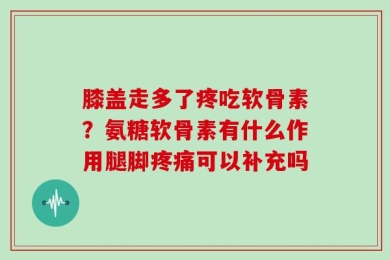 膝盖走多了疼吃软骨素？氨糖软骨素有什么作用腿脚疼痛可以补充吗