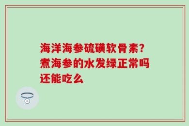 海洋海参硫磺软骨素？煮海参的水发绿正常吗还能吃么