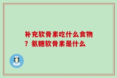 补充软骨素吃什么食物？氨糖软骨素是什么