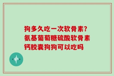 狗多久吃一次软骨素？氨基葡萄糖硫酸软骨素钙胶囊狗狗可以吃吗