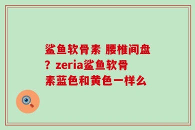 鲨鱼软骨素 腰椎间盘？zeria鲨鱼软骨素蓝色和黄色一样么