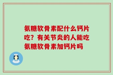 氨糖软骨素配什么钙片吃？有关节炎的人能吃氨糖软骨素加钙片吗