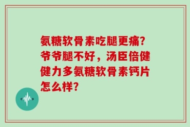氨糖软骨素吃腿更痛？爷爷腿不好，汤臣倍健健力多氨糖软骨素钙片怎么样？