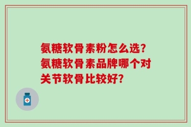 氨糖软骨素粉怎么选？氨糖软骨素品牌哪个对关节软骨比较好？