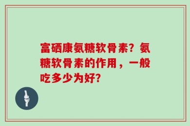 富硒康氨糖软骨素？氨糖软骨素的作用，一般吃多少为好？