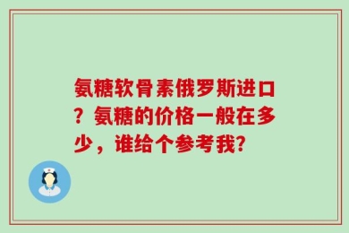 氨糖软骨素俄罗斯进口？氨糖的价格一般在多少，谁给个参考我？