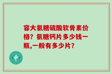 容大氨糖硫酸软骨素价格？氨糖钙片多少钱一瓶,一般有多少片？