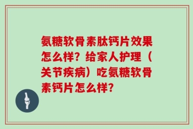 氨糖软骨素肽钙片效果怎么样？给家人护理（关节疾病）吃氨糖软骨素钙片怎么样？