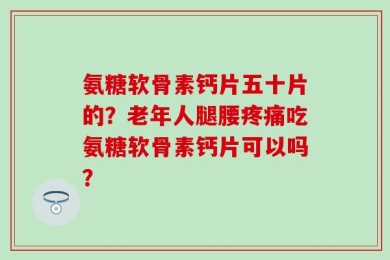 氨糖软骨素钙片五十片的？老年人腿腰疼痛吃氨糖软骨素钙片可以吗？