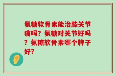 氨糖软骨素能治膝关节痛吗？氨糖对关节好吗？氨糖软骨素哪个牌子好？