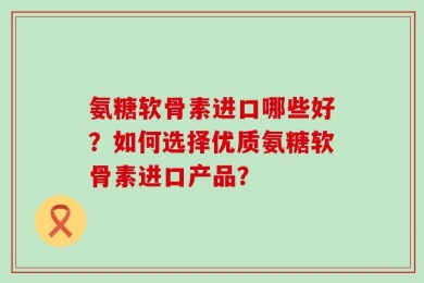 氨糖软骨素进口哪些好？如何选择优质氨糖软骨素进口产品？