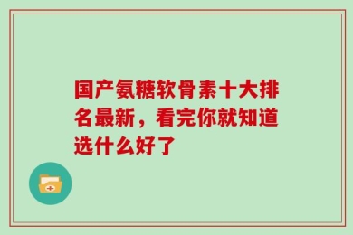 国产氨糖软骨素十大排名最新，看完你就知道选什么好了