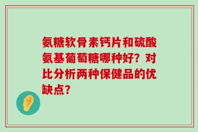 氨糖软骨素钙片和硫酸氨基葡萄糖哪种好？对比分析两种保健品的优缺点？