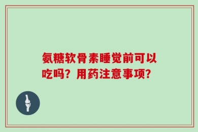 氨糖软骨素睡觉前可以吃吗？用药注意事项？