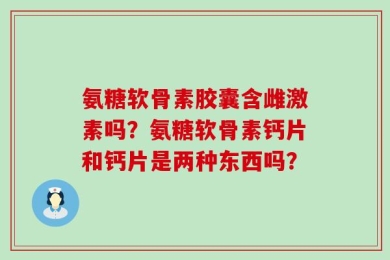 氨糖软骨素胶囊含雌激素吗？氨糖软骨素钙片和钙片是两种东西吗？