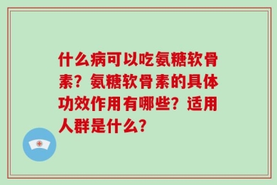 什么病可以吃氨糖软骨素？氨糖软骨素的具体功效作用有哪些？适用人群是什么？