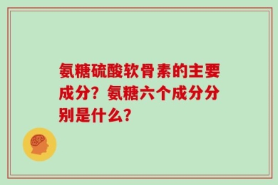 氨糖硫酸软骨素的主要成分？氨糖六个成分分别是什么？