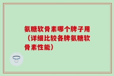 氨糖软骨素哪个牌子用（详细比较各牌氨糖软骨素性能）