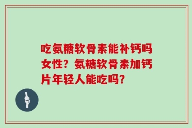 吃氨糖软骨素能补钙吗女性？氨糖软骨素加钙片年轻人能吃吗？