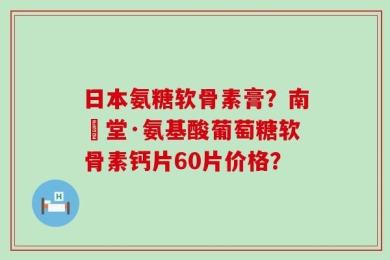 日本氨糖软骨素膏？南雲堂·氨基酸葡萄糖软骨素钙片60片价格？