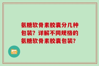 氨糖软骨素胶囊分几种包装？详解不同规格的氨糖软骨素胶囊包装？
