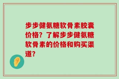步步健氨糖软骨素胶囊价格？了解步步健氨糖软骨素的价格和购买渠道？