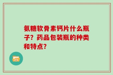 氨糖软骨素钙片什么瓶子？药品包装瓶的种类和特点？