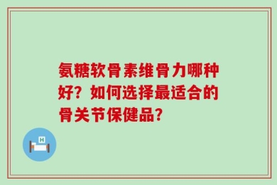 氨糖软骨素维骨力哪种好？如何选择最适合的骨关节保健品？