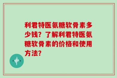 利君特医氨糖软骨素多少钱？了解利君特医氨糖软骨素的价格和使用方法？