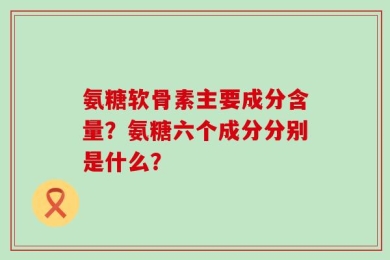 氨糖软骨素主要成分含量？氨糖六个成分分别是什么？