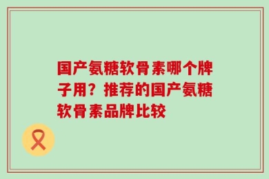 国产氨糖软骨素哪个牌子用？推荐的国产氨糖软骨素品牌比较