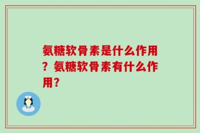 氨糖软骨素是什么作用？氨糖软骨素有什么作用？