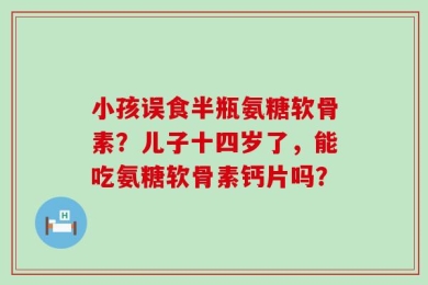 小孩误食半瓶氨糖软骨素？儿子十四岁了，能吃氨糖软骨素钙片吗？