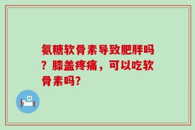氨糖软骨素导致肥胖吗？膝盖疼痛，可以吃软骨素吗？