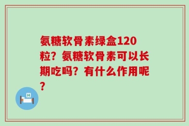 氨糖软骨素绿盒120粒？氨糖软骨素可以长期吃吗？有什么作用呢？