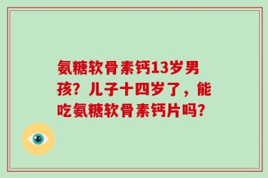 氨糖软骨素钙13岁男孩？儿子十四岁了，能吃氨糖软骨素钙片吗？