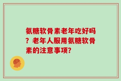 氨糖软骨素老年吃好吗？老年人服用氨糖软骨素的注意事项？