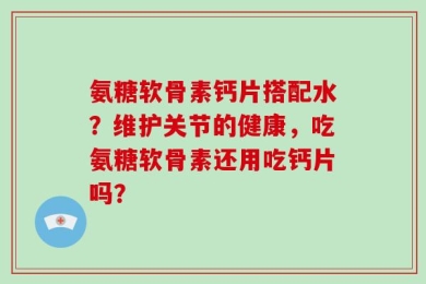 氨糖软骨素钙片搭配水？维护关节的健康，吃氨糖软骨素还用吃钙片吗？