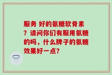服务 好的氨糖软骨素？请问你们有服用氨糖的吗，什么牌子的氨糖效果好一点？