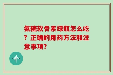 氨糖软骨素绿瓶怎么吃？正确的用药方法和注意事项？