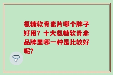 氨糖软骨素片哪个牌子好用？十大氨糖软骨素品牌里哪一种是比较好呢？
