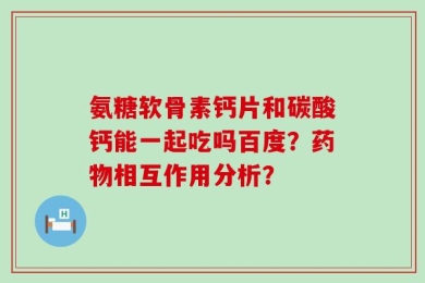氨糖软骨素钙片和碳酸钙能一起吃吗百度？药物相互作用分析？
