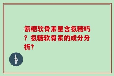 氨糖软骨素里含氨糖吗？氨糖软骨素的成分分析？